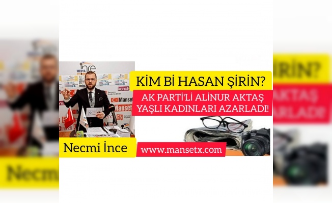 NECMİ İNCE YAZDI;KİM BU HASAN ŞİRİN ? AK PARTİ'Lİ ALİNUR AKTAŞ YAŞLI KADINLARI AZARLADI