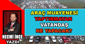 Necmi İnce Yazdı: Araç Muayenesini Yaptıramayan Vatandaş Ne Yapacak?